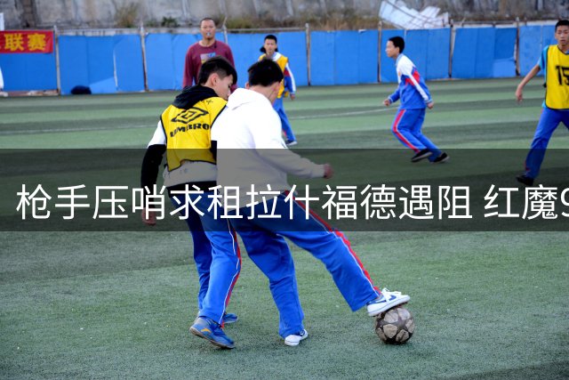 枪手压哨求租拉什福德遇阻 红魔9号决意留队