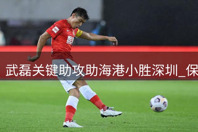 武磊关键助攻助海港小胜深圳 保持五轮不败战绩